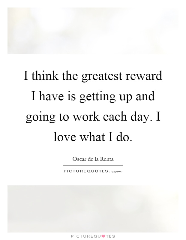 I think the greatest reward I have is getting up and going to work each day. I love what I do Picture Quote #1