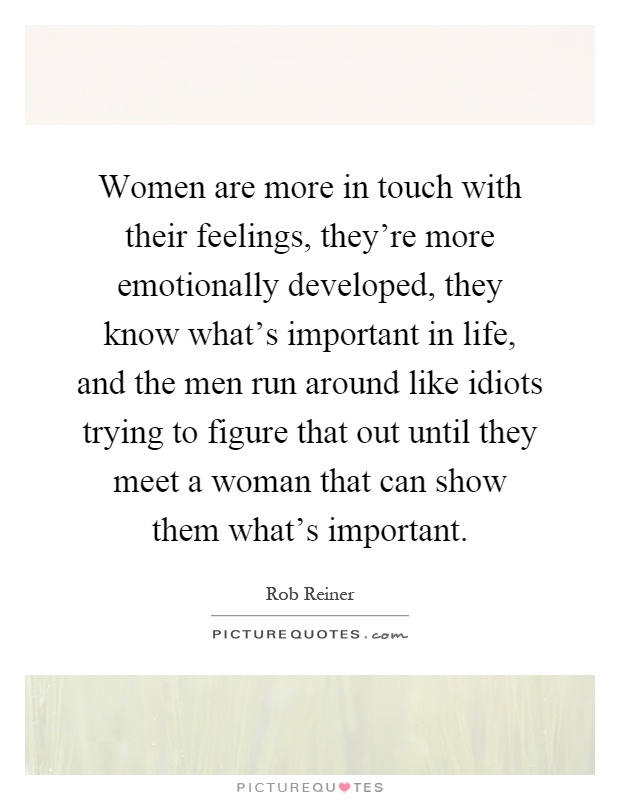 Women are more in touch with their feelings, they're more emotionally developed, they know what's important in life, and the men run around like idiots trying to figure that out until they meet a woman that can show them what's important Picture Quote #1