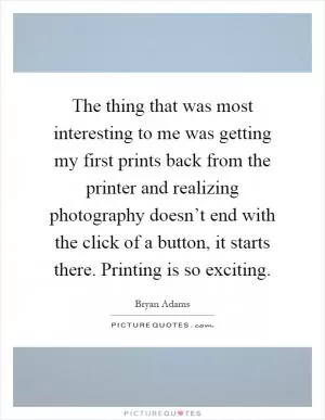 The thing that was most interesting to me was getting my first prints back from the printer and realizing photography doesn’t end with the click of a button, it starts there. Printing is so exciting Picture Quote #1