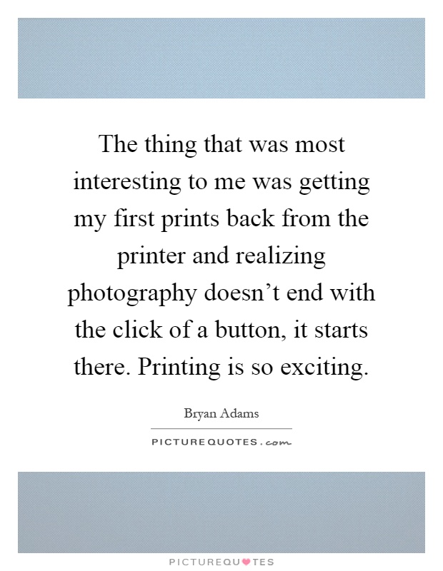 The thing that was most interesting to me was getting my first prints back from the printer and realizing photography doesn't end with the click of a button, it starts there. Printing is so exciting Picture Quote #1