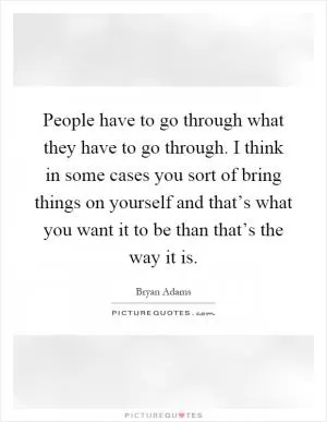 People have to go through what they have to go through. I think in some cases you sort of bring things on yourself and that’s what you want it to be than that’s the way it is Picture Quote #1