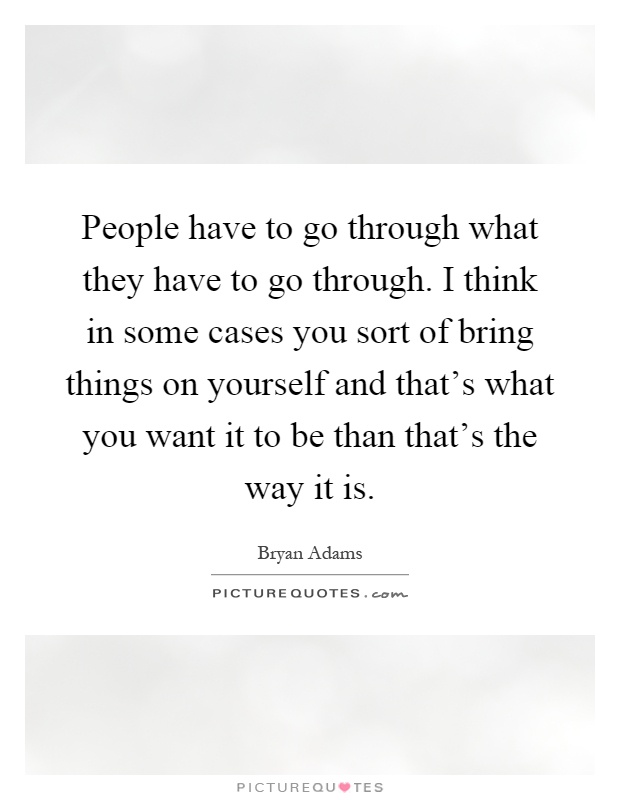 People have to go through what they have to go through. I think in some cases you sort of bring things on yourself and that's what you want it to be than that's the way it is Picture Quote #1