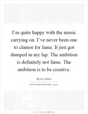 I’m quite happy with the music carrying on. I’ve never been one to clamor for fame. It just got dumped in my lap. The ambition is definitely not fame. The ambition is to be creative Picture Quote #1