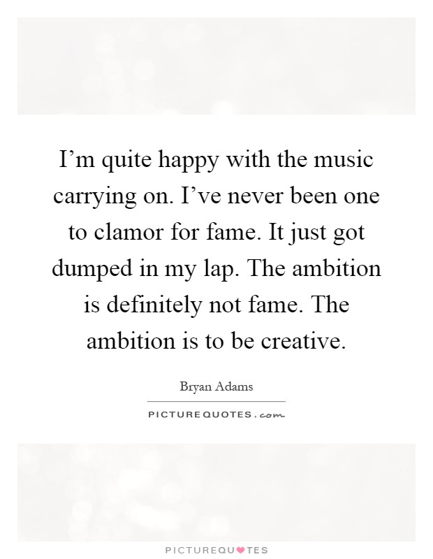 I'm quite happy with the music carrying on. I've never been one to clamor for fame. It just got dumped in my lap. The ambition is definitely not fame. The ambition is to be creative Picture Quote #1
