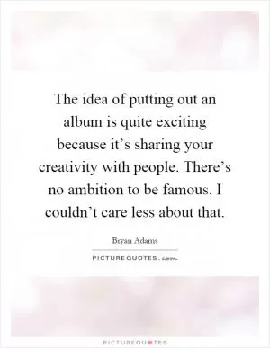 The idea of putting out an album is quite exciting because it’s sharing your creativity with people. There’s no ambition to be famous. I couldn’t care less about that Picture Quote #1