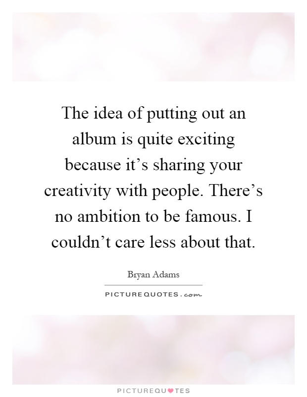The idea of putting out an album is quite exciting because it's sharing your creativity with people. There's no ambition to be famous. I couldn't care less about that Picture Quote #1