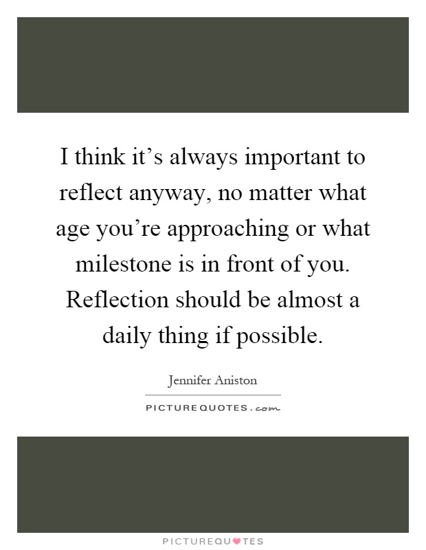 I think it's always important to reflect anyway, no matter what age you're approaching or what milestone is in front of you. Reflection should be almost a daily thing if possible Picture Quote #1