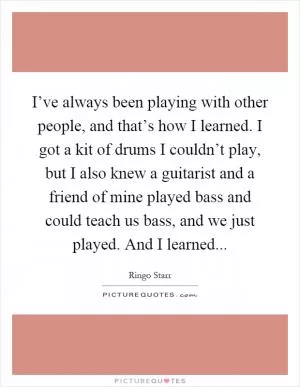 I’ve always been playing with other people, and that’s how I learned. I got a kit of drums I couldn’t play, but I also knew a guitarist and a friend of mine played bass and could teach us bass, and we just played. And I learned Picture Quote #1