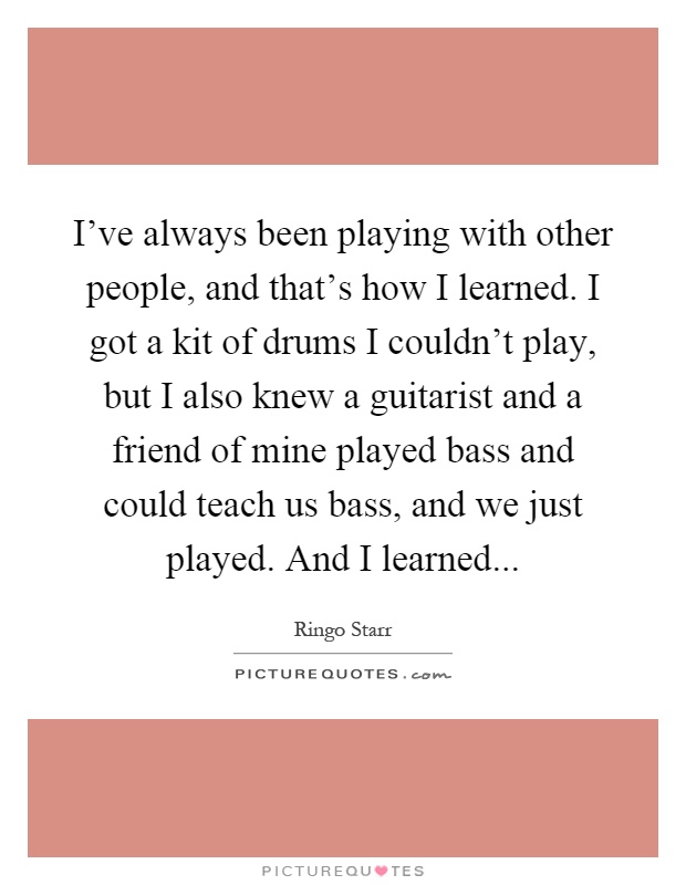 I've always been playing with other people, and that's how I learned. I got a kit of drums I couldn't play, but I also knew a guitarist and a friend of mine played bass and could teach us bass, and we just played. And I learned Picture Quote #1