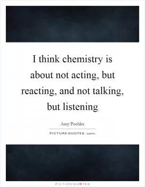 I think chemistry is about not acting, but reacting, and not talking, but listening Picture Quote #1