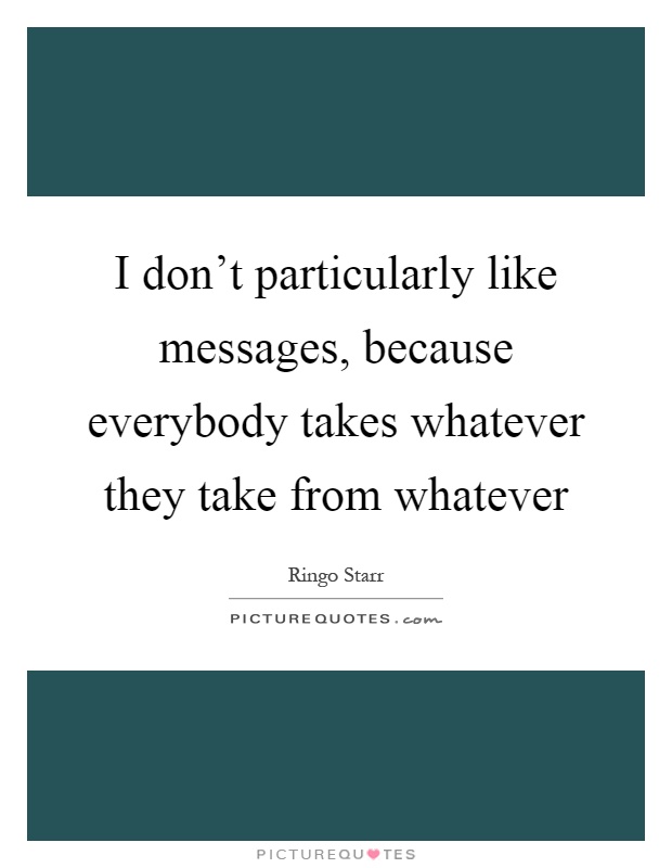I don't particularly like messages, because everybody takes whatever they take from whatever Picture Quote #1