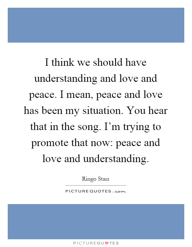 I think we should have understanding and love and peace. I mean, peace and love has been my situation. You hear that in the song. I'm trying to promote that now: peace and love and understanding Picture Quote #1