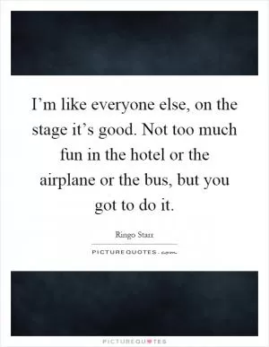 I’m like everyone else, on the stage it’s good. Not too much fun in the hotel or the airplane or the bus, but you got to do it Picture Quote #1