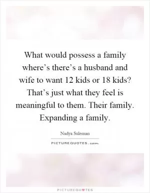 What would possess a family where’s there’s a husband and wife to want 12 kids or 18 kids? That’s just what they feel is meaningful to them. Their family. Expanding a family Picture Quote #1
