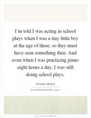 I’m told I was acting in school plays when I was a tiny little boy at the age of three, so they must have seen something then. And even when I was practicing piano eight hours a day, I was still doing school plays Picture Quote #1