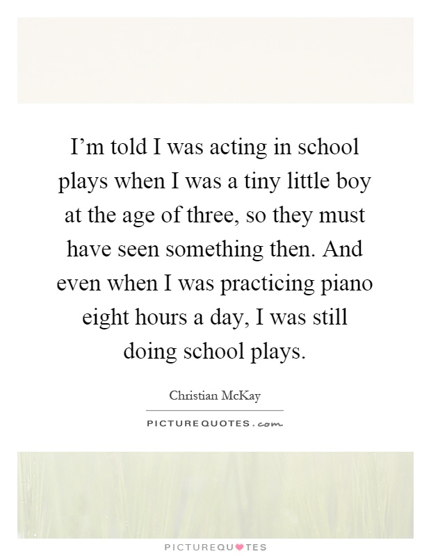 I'm told I was acting in school plays when I was a tiny little boy at the age of three, so they must have seen something then. And even when I was practicing piano eight hours a day, I was still doing school plays Picture Quote #1