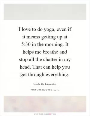 I love to do yoga, even if it means getting up at 5:30 in the morning. It helps me breathe and stop all the chatter in my head. That can help you get through everything Picture Quote #1