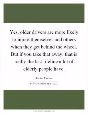 Yes, older drivers are more likely to injure themselves and others when they get behind the wheel. But if you take that away, that is really the last lifeline a lot of elderly people have Picture Quote #1