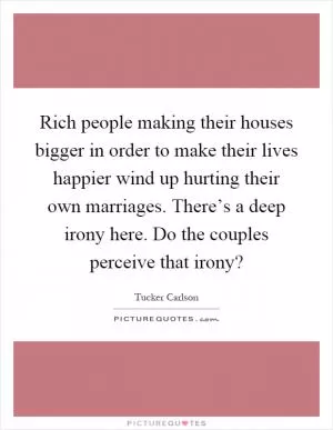 Rich people making their houses bigger in order to make their lives happier wind up hurting their own marriages. There’s a deep irony here. Do the couples perceive that irony? Picture Quote #1