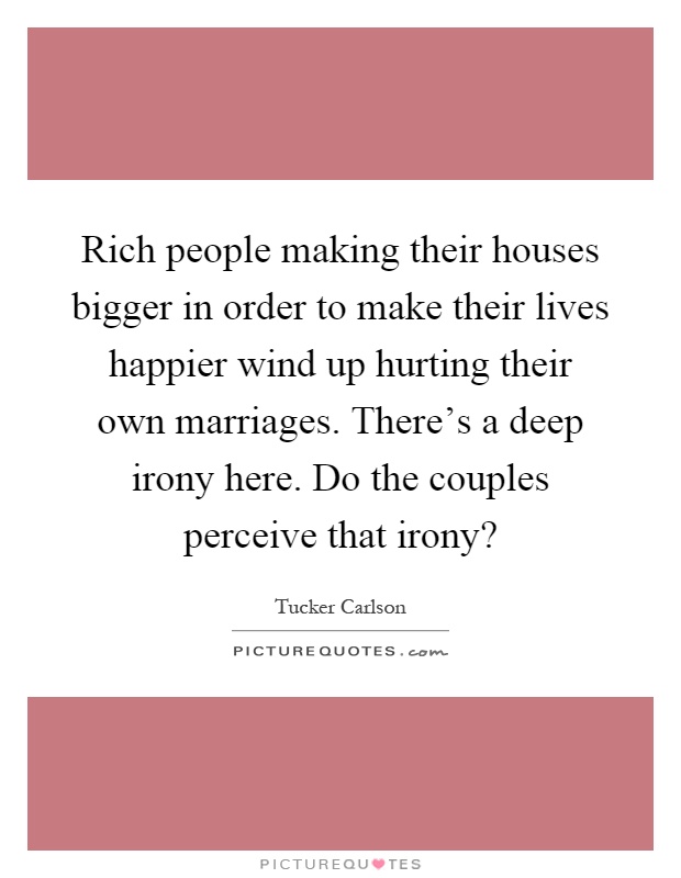 Rich people making their houses bigger in order to make their lives happier wind up hurting their own marriages. There's a deep irony here. Do the couples perceive that irony? Picture Quote #1