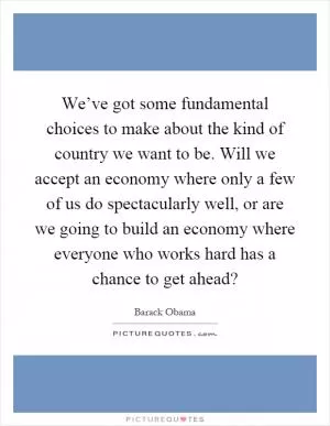 We’ve got some fundamental choices to make about the kind of country we want to be. Will we accept an economy where only a few of us do spectacularly well, or are we going to build an economy where everyone who works hard has a chance to get ahead? Picture Quote #1