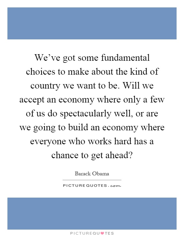 We've got some fundamental choices to make about the kind of country we want to be. Will we accept an economy where only a few of us do spectacularly well, or are we going to build an economy where everyone who works hard has a chance to get ahead? Picture Quote #1