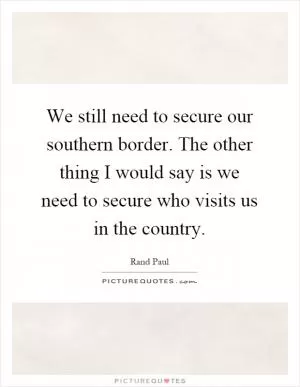We still need to secure our southern border. The other thing I would say is we need to secure who visits us in the country Picture Quote #1