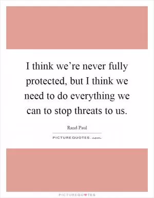 I think we’re never fully protected, but I think we need to do everything we can to stop threats to us Picture Quote #1