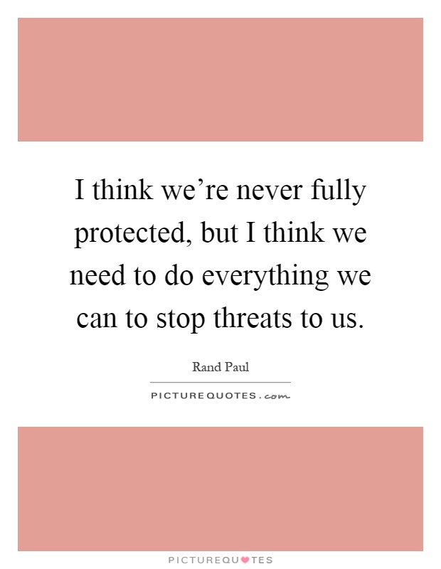 I think we're never fully protected, but I think we need to do everything we can to stop threats to us Picture Quote #1