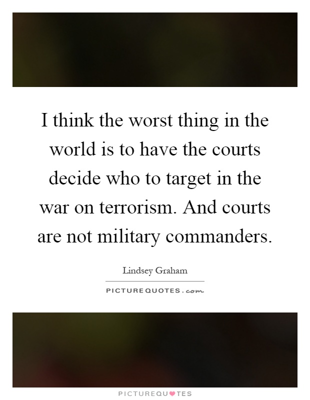 I think the worst thing in the world is to have the courts decide who to target in the war on terrorism. And courts are not military commanders Picture Quote #1