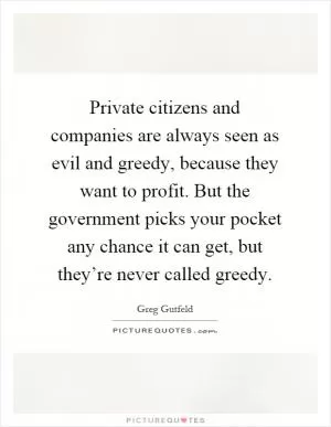 Private citizens and companies are always seen as evil and greedy, because they want to profit. But the government picks your pocket any chance it can get, but they’re never called greedy Picture Quote #1