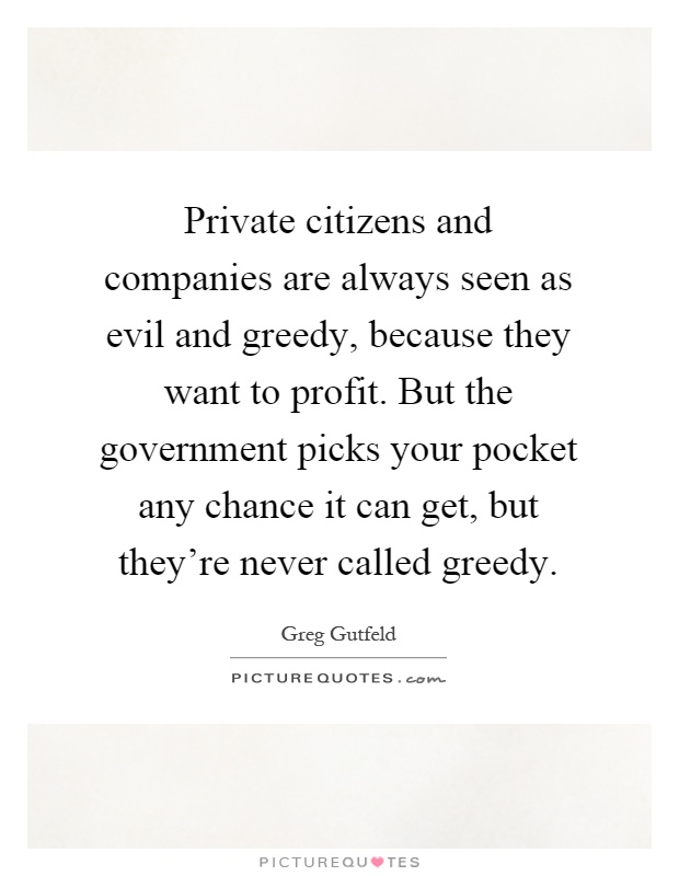 Private citizens and companies are always seen as evil and greedy, because they want to profit. But the government picks your pocket any chance it can get, but they're never called greedy Picture Quote #1