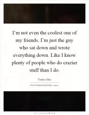 I’m not even the coolest one of my friends. I’m just the guy who sat down and wrote everything down. Like I know plenty of people who do crazier stuff than I do Picture Quote #1