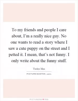 To my friends and people I care about, I’m a really nice guy. No one wants to read a story where I saw a cute puppy on the street and I petted it. I mean, that’s not funny. I only write about the funny stuff Picture Quote #1