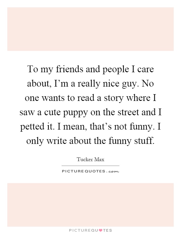 To my friends and people I care about, I'm a really nice guy. No one wants to read a story where I saw a cute puppy on the street and I petted it. I mean, that's not funny. I only write about the funny stuff Picture Quote #1