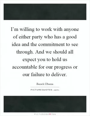 I’m willing to work with anyone of either party who has a good idea and the commitment to see through. And we should all expect you to hold us accountable for our progress or our failure to deliver Picture Quote #1