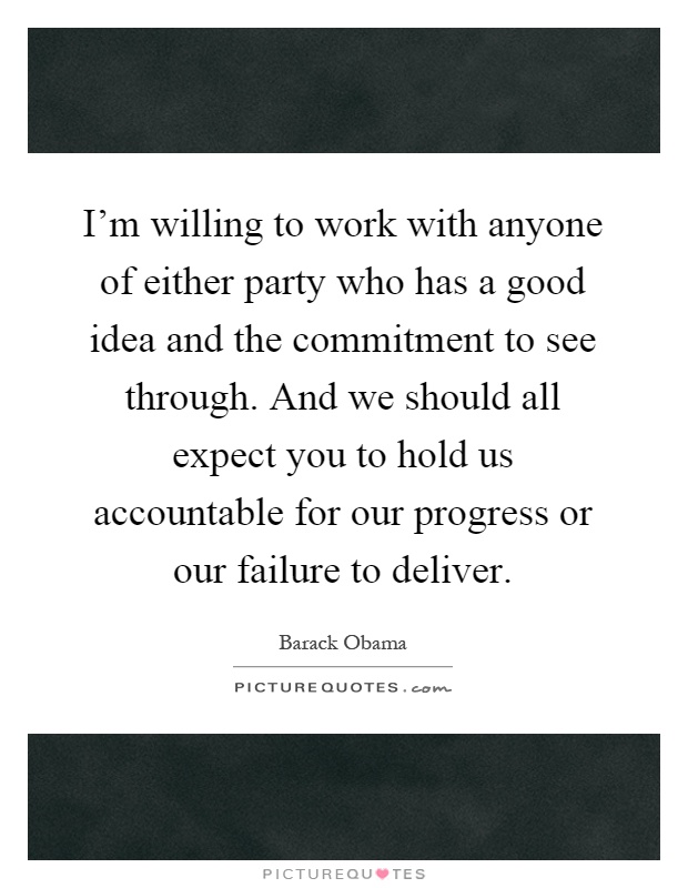I'm willing to work with anyone of either party who has a good idea and the commitment to see through. And we should all expect you to hold us accountable for our progress or our failure to deliver Picture Quote #1