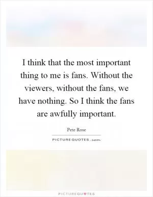I think that the most important thing to me is fans. Without the viewers, without the fans, we have nothing. So I think the fans are awfully important Picture Quote #1