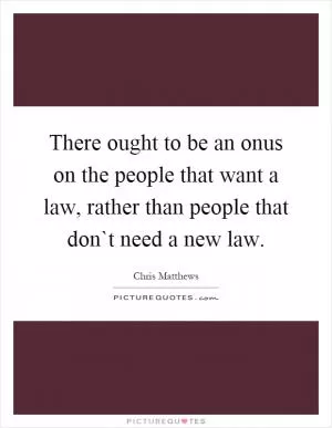There ought to be an onus on the people that want a law, rather than people that don`t need a new law Picture Quote #1
