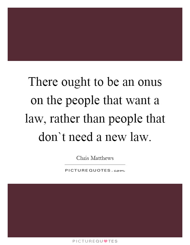 There ought to be an onus on the people that want a law, rather than people that don`t need a new law Picture Quote #1
