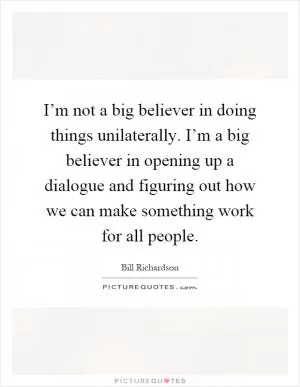 I’m not a big believer in doing things unilaterally. I’m a big believer in opening up a dialogue and figuring out how we can make something work for all people Picture Quote #1