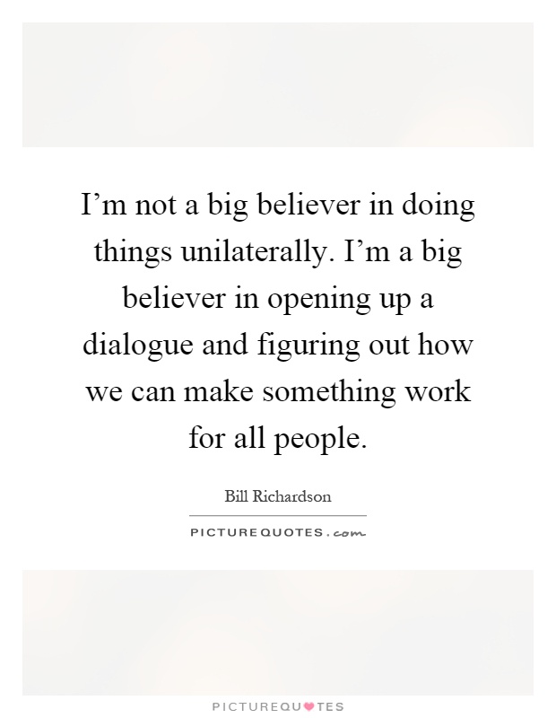 I'm not a big believer in doing things unilaterally. I'm a big believer in opening up a dialogue and figuring out how we can make something work for all people Picture Quote #1