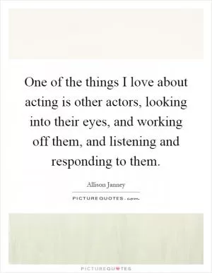 One of the things I love about acting is other actors, looking into their eyes, and working off them, and listening and responding to them Picture Quote #1