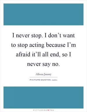 I never stop. I don’t want to stop acting because I’m afraid it’ll all end, so I never say no Picture Quote #1