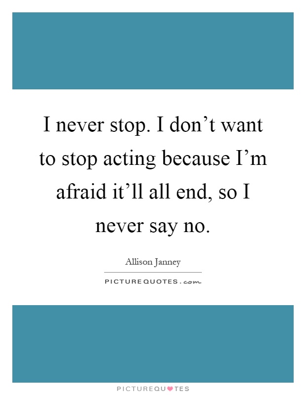 I never stop. I don't want to stop acting because I'm afraid it'll all end, so I never say no Picture Quote #1