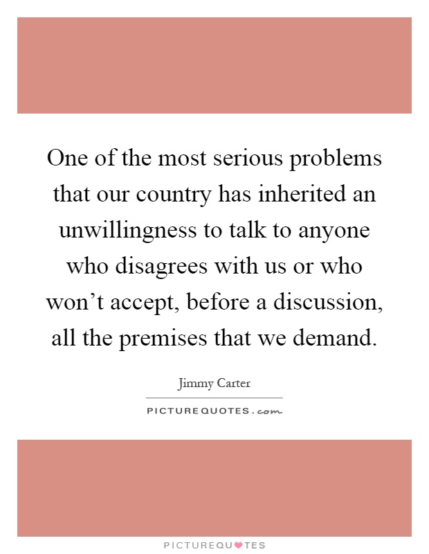 One of the most serious problems that our country has inherited an unwillingness to talk to anyone who disagrees with us or who won't accept, before a discussion, all the premises that we demand Picture Quote #1