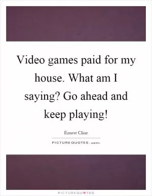 Video games paid for my house. What am I saying? Go ahead and keep playing! Picture Quote #1