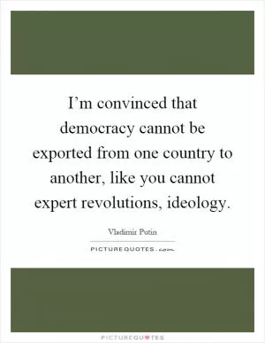 I’m convinced that democracy cannot be exported from one country to another, like you cannot expert revolutions, ideology Picture Quote #1