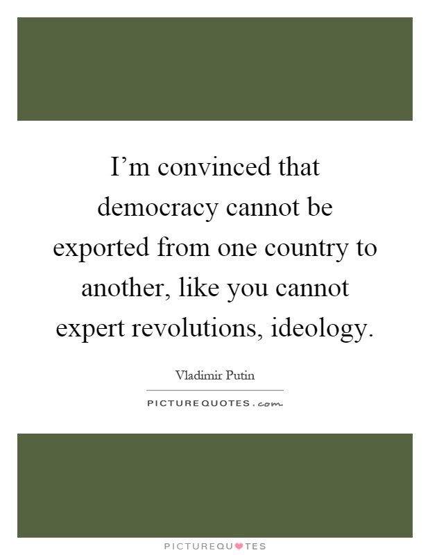 I'm convinced that democracy cannot be exported from one country to another, like you cannot expert revolutions, ideology Picture Quote #1