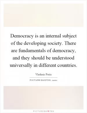 Democracy is an internal subject of the developing society. There are fundamentals of democracy, and they should be understood universally in different countries Picture Quote #1
